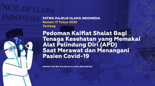 KOMISI FATWA MAJELIS ULAMA INDONESIA
FATWA MAJELIS ULAMA INDONESIA
Nomor: 17 Tahun 2020
Tentang
Pedoman Kaiﬁat Shalat Bagi
Tenaga Kesehatan yang Memakai
Alat Pelindung Diri (APD)
Saat Merawat dan Menangani
Pasien Covid-19
 