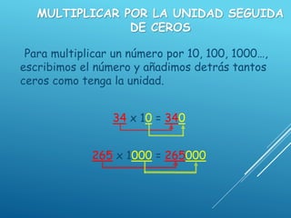 MULTIPLICAR POR LA UNIDAD SEGUIDA
DE CEROS
Para multiplicar un número por 10, 100, 1000…,
escribimos el número y añadimos detrás tantos
ceros como tenga la unidad.
34 x 10 = 340
265 x 1000 = 265000
 