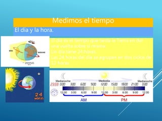 El día y la hora.
El día es el tiempo que tarda la Tierra en dar
una vuelta sobre sí misma.
Un día tiene 24 horas.
Las 24 horas del día se agrupan en dos ciclos de
12 horas.
Medimos el tiempo
 