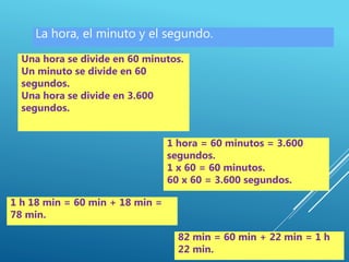 La hora, el minuto y el segundo.
Una hora se divide en 60 minutos.
Un minuto se divide en 60
segundos.
Una hora se divide en 3.600
segundos.
1 hora = 60 minutos = 3.600
segundos.
1 x 60 = 60 minutos.
60 x 60 = 3.600 segundos.
1 h 18 min = 60 min + 18 min =
78 min.
82 min = 60 min + 22 min = 1 h
22 min.
 