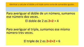 Para averiguar el doble de un número, sumamos
ese número dos veces.
El doble de 2 es 2+2 = 4
Para averiguar el triple, sumamos ese mismo
número tres veces.
El triple de 2 es 2+2+2 = 6
Identicar y calcular el doble y el triple como suma de sumandos iguales.
 