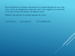 Para multiplicar un número decimal por la unidad seguida de uno, dos,
tres…ceros, se desplaza la coma uno, dos, tres…lugares a su derecha.
Si no hay cifras suficientes, se añaden ceros.
Número decimal por la unidad seguida de ceros
O,27x10=2,7 0,27x100=27 0,27x1.000=270
 