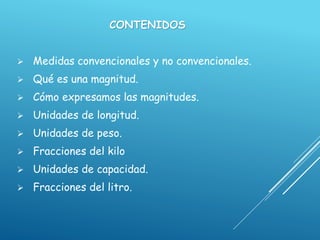 CONTENIDOS
 Medidas convencionales y no convencionales.
 Qué es una magnitud.
 Cómo expresamos las magnitudes.
 Unidades de longitud.
 Unidades de peso.
 Fracciones del kilo
 Unidades de capacidad.
 Fracciones del litro.
 