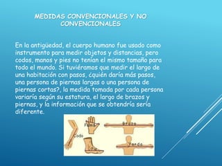 MEDIDAS CONVENCIONALES Y NO
CONVENCIONALES
En la antigüedad, el cuerpo humano fue usado como
instrumento para medir objetos y distancias, pero
codos, manos y pies no tenían el mismo tamaño para
todo el mundo. Si tuviéramos que medir el largo de
una habitación con pasos, ¿quién daría más pasos,
una persona de piernas largas o una persona de
piernas cortas?, la medida tomada por cada persona
variaría según su estatura, el largo de brazos y
piernas, y la información que se obtendría sería
diferente.
 