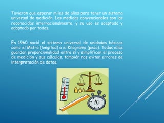 Tuvieron que esperar miles de años para tener un sistema
universal de medición. Las medidas convencionales son las
reconocidas internacionalmente, y su uso es aceptado y
adoptado por todos.
En 1960 nació el sistema universal de unidades básicas
como el Metro (longitud) o el Kilogramo (peso). Todas ellas
guardan proporcionalidad entre sí y simplifican el proceso
de medición y sus cálculos, también nos evitan errores de
interpretación de datos.
 