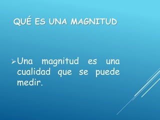 QUÉ ES UNA MAGNITUD
Una magnitud es una
cualidad que se puede
medir.
 