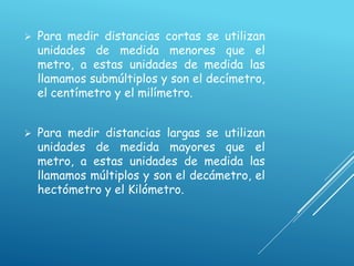  Para medir distancias cortas se utilizan
unidades de medida menores que el
metro, a estas unidades de medida las
llamamos submúltiplos y son el decímetro,
el centímetro y el milímetro.
 Para medir distancias largas se utilizan
unidades de medida mayores que el
metro, a estas unidades de medida las
llamamos múltiplos y son el decámetro, el
hectómetro y el Kilómetro.
 