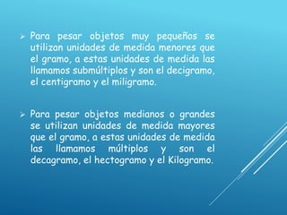  Para pesar objetos muy pequeños se
utilizan unidades de medida menores que
el gramo, a estas unidades de medida las
llamamos submúltiplos y son el decigramo,
el centigramo y el miligramo.
 Para pesar objetos medianos o grandes
se utilizan unidades de medida mayores
que el gramo, a estas unidades de medida
las llamamos múltiplos y son el
decagramo, el hectogramo y el Kilogramo.
 