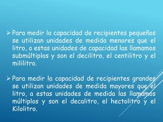  Para medir la capacidad de recipientes pequeños
se utilizan unidades de medida menores que el
litro, a estas unidades de capacidad las llamamos
submúltiplos y son el decilitro, el centilitro y el
mililitro.
 Para medir la capacidad de recipientes grandes
se utilizan unidades de medida mayores que el
litro, a estas unidades de medida las llamamos
múltiplos y son el decalitro, el hectolitro y el
Kilolitro.
 
