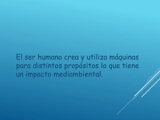 El ser humano crea y utiliza máquinas
para distintos propósitos lo que tiene
un impacto mediambiental.
 