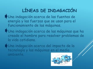 LÍNEAS DE INDAGACIÓN
Una indagación acerca de las fuentes de
energía y las fuerzas que se usan para el
funcionamiento de las máquinas.
Una indagación acerca de las máquinas que ha
creado el hombre para resolver problemas de
la vida cotidiana.
Una indagación acerca del impacto de la
tecnología y las máquinas en el medio
ambiente.
 