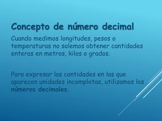 Concepto de número decimal
Cuando medimos longitudes, pesos o
temperaturas no solemos obtener cantidades
enteras en metros, kilos o grados.
Para expresar las cantidades en las que
aparecen unidades incompletas, utilizamos los
números decimales.
 