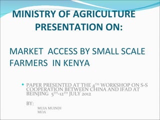 MINISTRY OF AGRICULTURE
    PRESENTATION ON:

MARKET ACCESS BY SMALL SCALE
FARMERS IN KENYA

   PAPER PRESENTED AT THE 4TH WORKSHOP ON S-S
   COOPERATION BETWEEN CHINA AND IFAD AT
   BEINJING 5TH-12TH JULY 2012
   BY:
         MUIA MUINDI
         MOA
 