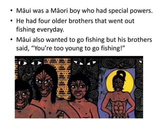 • Māui was a Māori boy who had special powers.
• He had four older brothers that went out
fishing everyday.
• Māui also wanted to go fishing but his brothers
said, “You’re too young to go fishing!”
 