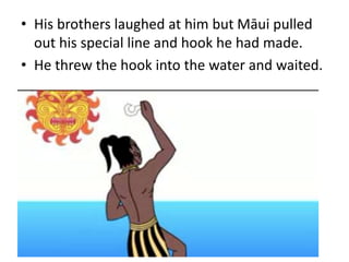 • His brothers laughed at him but Māui pulled
out his special line and hook he had made.
• He threw the hook into the water and waited.
 