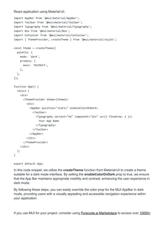 React application using Material-UI:
import AppBar from '@mui/material/AppBar';
import Toolbar from '@mui/material/Toolbar';
import Typography from '@mui/material/Typography';
import Box from '@mui/material/Box';
import Container from '@mui/material/Container';
import { ThemeProvider, createTheme } from '@mui/material/styles';
const theme = createTheme({
palette: {
mode: 'dark',
primary: {
main: '#2196f3',
},
},
});
function App() {
return (
<div>
<ThemeProvider theme={theme}>
<div>
<AppBar position="static" enableColorOnDark>
<Toolbar>
<Typography variant="h6" component="div" sx={{ flexGrow: 1 }}>
Your App Name
</Typography>
</Toolbar>
</AppBar>
</div>
</ThemeProvider>
</div>
);
}
export default App;
In this code snippet, we utilize the createTheme function from Material-UI to create a theme
suitable for a dark mode interface. By setting the enableColorOnDark prop to true, we ensure
that the App Bar maintains appropriate visibility and contrast, enhancing the user experience in
dark mode.
By following these steps, you can easily override the color prop for the MUI AppBar in dark
mode, providing users with a visually appealing and accessible navigation experience within
your application.
If you use MUI for your project, consider using Purecode.ai Marketplace to access over 10000+
 