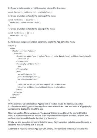 2. Create a state variable to hold the anchor element for the menu:
const [anchorEl, setAnchorEl] = useState(null);
3. Create a function to handle the opening of the menu
const handleMenu = (event) => {
setAnchorEl(event.currentTarget);
};
4. Create a function to handle the closing of the menu:
const handleClose = () => {
setAnchorEl(null);
};
5. Inside your component’s return statement, create the App Bar with a menu:
return (
<div>
<AppBar position="static">
<Toolbar>
<IconButton edge="start" color="inherit" aria-label="menu" onClick={handleMenu}>
<MenuIcon />
</IconButton>
<Typography variant="h6">
App
</Typography>
<Menu
anchorEl={anchorEl}
open={Boolean(anchorEl)}
onClose={handleClose}
>
<MenuItem onClick={handleClose}>Option 1</MenuItem>
<MenuItem onClick={handleClose}>Option 2</MenuItem>
</Menu>
</Toolbar>
</AppBar>
</div>
);
In this example, we first create an AppBar with a Toolbar. Inside the Toolbar, we add an
IconButton that will trigger the opening of the menu when clicked. We also include a Typography
component to display the title of the app.
Next, we create a Menu component. The anchorEl prop is used to set the element that the
menu is positioned relative to, and the open prop determines whether the menu is open. The
onClose prop is used to handle the closing of the menu.
Finally, we add MenuItem components to the Menu. Each MenuItem includes an onClick prop to
close the menu when the item is clicked.
And that’s it! You now have an App Bar with a menu. The complete code would look like this:
 