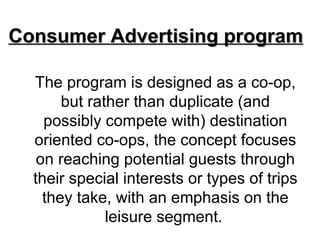 Consumer Advertising program

  The program is designed as a co-op,
       but rather than duplicate (and
    possibly compete with) destination
  oriented co-ops, the concept focuses
   on reaching potential guests through
  their special interests or types of trips
    they take, with an emphasis on the
              leisure segment.
 