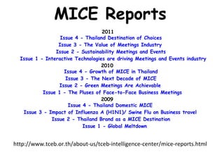 MICE Reports
                                   2011        
                  Issue 4 - Thailand Destination of Choices    
                 Issue 3 - The Value of Meetings Industry    
                Issue 2 - Sustainability Meetings and Events    
  Issue 1 - Interactive Technologies are driving Meetings and Events industry  
                                   2010        
                    Issue 4 - Growth of MICE in Thailand    
                    Issue 3 - The Next Decade of MICE    
                 Issue 2 - Green Meetings Are Achievable    
           Issue 1 - The Pluses of Face-to-Face Business Meetings  
                                   2009        
                     Issue 4 - Thailand Domestic MICE    
   Issue 3 - Impact of Influenza A (H1N1)/ Swine Flu on Business travel    
              Issue 2 - Thailand Brand as a MICE Destination    
                           Issue 1 - Global Meltdown


http://www.tceb.or.th/about-us/tceb-intelligence-center/mice-reports.html
 