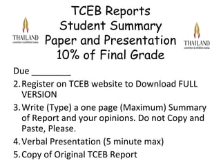 TCEB Reports
         Student Summary
       Paper and Presentation
         10% of Final Grade
Due ________
2.Register on TCEB website to Download FULL
  VERSION
3.Write (Type) a one page (Maximum) Summary
  of Report and your opinions. Do not Copy and
  Paste, Please.
4.Verbal Presentation (5 minute max)
5.Copy of Original TCEB Report
 