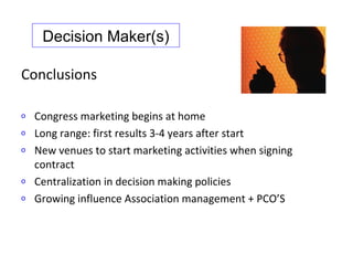 Decision Maker(s)

Conclusions

o   Congress marketing begins at home
o   Long range: first results 3-4 years after start
o   New venues to start marketing activities when signing
    contract
o   Centralization in decision making policies
o   Growing influence Association management + PCO’S
 