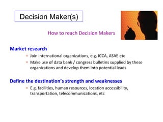 Decision Maker(s)

                    How to reach Decision Makers

Market research
      o   Join international organizations, e.g. ICCA, ASAE etc
      o   Make use of data bank / congress bulletins supplied by these
          organizations and develop them into potential leads


Define the destination’s strength and weaknesses
      o   E.g. facilities, human resources, location accessibility,
          transportation, telecommunications, etc
 