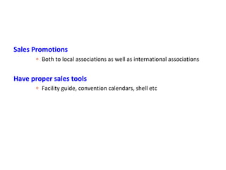 Sales Promotions
       o   Both to local associations as well as international associations


Have proper sales tools
       o   Facility guide, convention calendars, shell etc
 