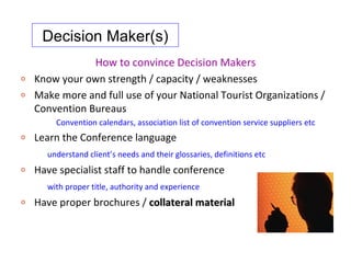 Decision Maker(s)
                How to convince Decision Makers
o   Know your own strength / capacity / weaknesses
o   Make more and full use of your National Tourist Organizations /
    Convention Bureaus
        Convention calendars, association list of convention service suppliers etc
o   Learn the Conference language
      understand client’s needs and their glossaries, definitions etc
o   Have specialist staff to handle conference
      with proper title, authority and experience
o   Have proper brochures / collateral material
 