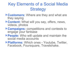Key Elements of a Social Media
           Strategy
 Customers: Where are they and what are
  they saying
 Content: What will you say, offers, news,
  videos, photos
 Campaigns: competitions and contests to
  engage your fanbase
 People: Who will update and maintain the
  social media accounts
 Platforms: Which ones - Youtube, Twitter,
  Facebook, Foursquare, Travelshake.
 