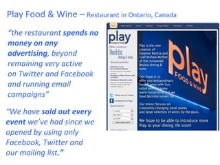 Play Food & Wine – Restaurant in Ontario, Canada
“the restaurant spends no
money on any
advertising, beyond
remaining very active
on Twitter and Facebook
and running email
campaigns”

“We have sold out every
event we’ve had since we
opened by using only
Facebook, Twitter and
our mailing list.”
 