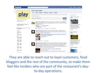 They are able to reach out to loyal customers, food
bloggers and the rest of the community, to make them
feel like insiders who are part of the restaurant’s day-
                    to-day operations.
 