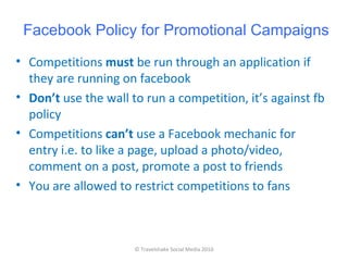 Facebook Policy for Promotional Campaigns
• Competitions must be run through an application if
  they are running on facebook
• Don’t use the wall to run a competition, it’s against fb
  policy
• Competitions can’t use a Facebook mechanic for
  entry i.e. to like a page, upload a photo/video,
  comment on a post, promote a post to friends
• You are allowed to restrict competitions to fans



                      © Travelshake Social Media 2010
 