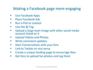 Making a Facebook page more engaging
•    Use Facebook Apps
•    Place Facebook Ads
•    Run a Poll or contest
•    Use the @ Tag
•    Upload a large main image with other social media
     account listed on it
•    Upload Videos and Photos
•    Write consistent updates
•    Start Conversations with your fans
•    Link to Twitter or vice versa
•    Create a unique landing page to encourage likes
•    Get fans to upload fan photos and tag them


                    © Travelshake Social Media 2010
 