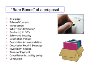 “Bare Bones” of a proposal

   Title page
   Table of Contents
   Introduction
   Why “this” destination
   Product(s) / USP’s
   Safety and Security
   Description Venues
   Description Accommodation
   Description Food & Beverage
   Investment needed
   Terms of Payment
   Cancellation & Liability policy
   Conclusion
 