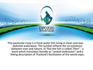 This particular Carp is a fresh water fish living in clean and non-
     polluted waterways. The symbol reflects the co-existence
   between man and nature. In Thai the fish is called "Pien" - a
   word which translates literally as "united endeavour" and a
  fitting description of Thailand's facilitation of the world expo.
 