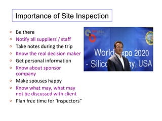 Importance of Site Inspection

o   Be there
o   Notify all suppliers / staff
o   Take notes during the trip
o   Know the real decision maker
o   Get personal information
o   Know about sponsor
    company
o   Make spouses happy
o   Know what may, what may
    not be discussed with client
o   Plan free time for ‘Inspectors”
 