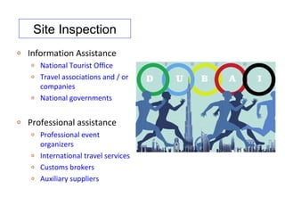 Site Inspection
o   Information Assistance
    o   National Tourist Office
    o   Travel associations and / or
        companies
    o   National governments

o   Professional assistance
    o   Professional event
        organizers
    o   International travel services
    o   Customs brokers
    o   Auxiliary suppliers
 