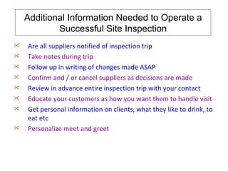 Additional Information Needed to Operate a
            Successful Site Inspection
   Are all suppliers notified of inspection trip
   Take notes during trip
   Follow up in writing of changes made ASAP
   Confirm and / or cancel suppliers as decisions are made
   Review in advance entire inspection trip with your contact
   Educate your customers as how you want them to handle visit
   Get personal information on clients, what they like to drink, to
    eat etc
   Personalize meet and greet
 