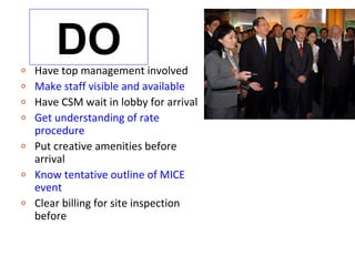 o
        DO
    Have top management involved
o   Make staff visible and available
o   Have CSM wait in lobby for arrival
o   Get understanding of rate
    procedure
o   Put creative amenities before
    arrival
o   Know tentative outline of MICE
    event
o   Clear billing for site inspection
    before
 