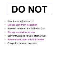DO NOT
o   Have junior sales involved
o   Exclude staff from inspection
o   Have customer wait in lobby for GM
o   Discuss rates with end user
o   Deliver fruits and flowers after arrival
o   Have no idea about this MICE event
o   Charge for minimal expenses
 
