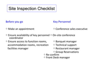 Site Inspection Checklist


Before you go                          Key Personnel

○ Make an appointment                  ○ Conference sales executive

○ Ensure availability of key personnel ○ On-site conference
   coordinator
○ Ensure access to function rooms,       ○ Banquet manager
 accommodation rooms, recreation         ○ Technical support
 facilities manager                      ○ Restaurant manager
                                         ○ Group Reservations
                                 ○ Re-confirm
                                 ○ Front Desk manager
 