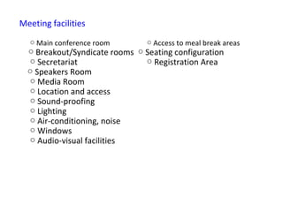 Meeting facilities

  ○ Main conference room        ○ Access to meal break areas
  ○ Breakout/Syndicate rooms ○ Seating configuration
  ○ Secretariat                ○ Registration Area
  ○ Speakers Room
  ○ Media Room
  ○ Location and access
  ○ Sound-proofing
  ○ Lighting
  ○ Air-conditioning, noise
  ○ Windows
  ○ Audio-visual facilities
 