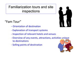 Familiarization tours and site
           inspections

“Fam Tour”
   - Orientation of destination
   - Explanation of transport systems
   - Inspection of relevant hotels and venues
   - Overview of any events, attractions, activities unique
     to destinations
   - Selling points of destination
 