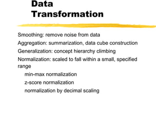 Data
Transformation
Smoothing: remove noise from data
Aggregation: summarization, data cube construction
Generalization: concept hierarchy climbing
Normalization: scaled to fall within a small, specified
range
min-max normalization
z-score normalization
normalization by decimal scaling
 