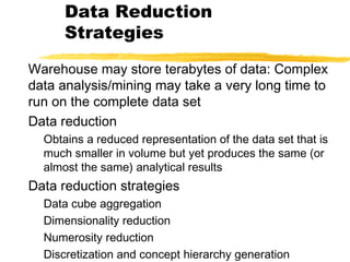 Data Reduction
Strategies
Warehouse may store terabytes of data: Complex
data analysis/mining may take a very long time to
run on the complete data set
Data reduction
Obtains a reduced representation of the data set that is
much smaller in volume but yet produces the same (or
almost the same) analytical results
Data reduction strategies
Data cube aggregation
Dimensionality reduction
Numerosity reduction
Discretization and concept hierarchy generation
 
