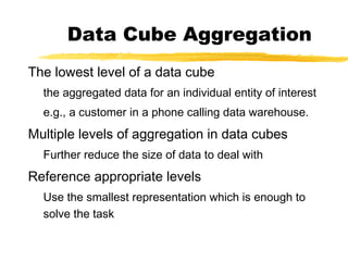 Data Cube Aggregation
The lowest level of a data cube
the aggregated data for an individual entity of interest
e.g., a customer in a phone calling data warehouse.
Multiple levels of aggregation in data cubes
Further reduce the size of data to deal with
Reference appropriate levels
Use the smallest representation which is enough to
solve the task
 