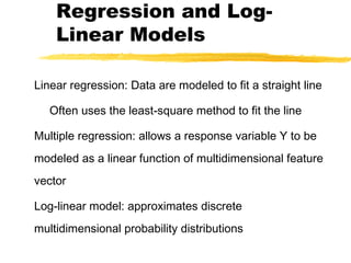 Regression and Log-
Linear Models
Linear regression: Data are modeled to fit a straight line
Often uses the least-square method to fit the line
Multiple regression: allows a response variable Y to be
modeled as a linear function of multidimensional feature
vector
Log-linear model: approximates discrete
multidimensional probability distributions
 