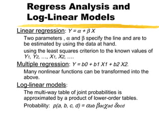 Linear regression: Y = α + β X
Two parameters , α and β specify the line and are to
be estimated by using the data at hand.
using the least squares criterion to the known values of
Y1, Y2, …, X1, X2, ….
Multiple regression: Y = b0 + b1 X1 + b2 X2.
Many nonlinear functions can be transformed into the
above.
Log-linear models:
The multi-way table of joint probabilities is
approximated by a product of lower-order tables.
Probability: p(a, b, c, d) = αab βacχad δbcd
Regress Analysis and
Log-Linear Models
 