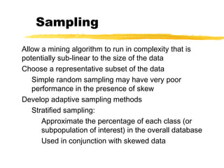 Sampling
Allow a mining algorithm to run in complexity that is
potentially sub-linear to the size of the data
Choose a representative subset of the data
Simple random sampling may have very poor
performance in the presence of skew
Develop adaptive sampling methods
Stratified sampling:
Approximate the percentage of each class (or
subpopulation of interest) in the overall database
Used in conjunction with skewed data
 