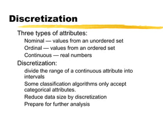 Discretization
Three types of attributes:
Nominal — values from an unordered set
Ordinal — values from an ordered set
Continuous — real numbers
Discretization:
divide the range of a continuous attribute into
intervals
Some classification algorithms only accept
categorical attributes.
Reduce data size by discretization
Prepare for further analysis
 